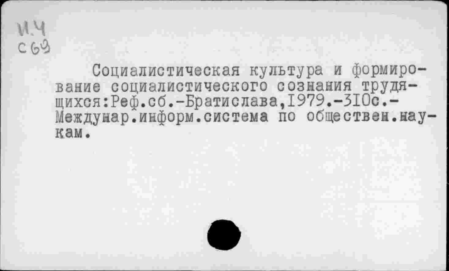 ﻿им
ей
Социалистическая культура и формирование социалистического сознания трудящихся :Реф.сб.-Братислава,1979.-310с.-Междунар.информ.система по обществен.ыау кам.